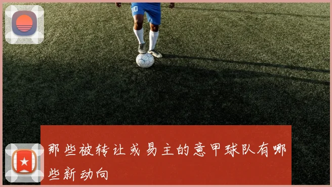 那些被转让或易主的意甲球队有哪些新动向