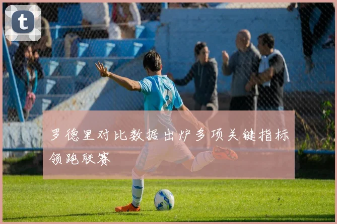 罗德里对比数据出炉多项关键指标领跑联赛